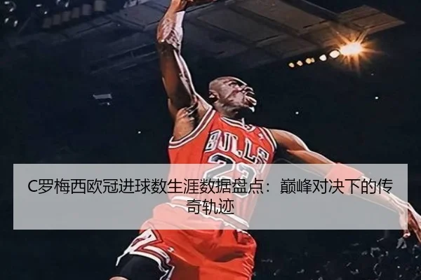 C罗梅西欧冠进球数生涯数据盘点：巅峰对决下的传奇轨迹